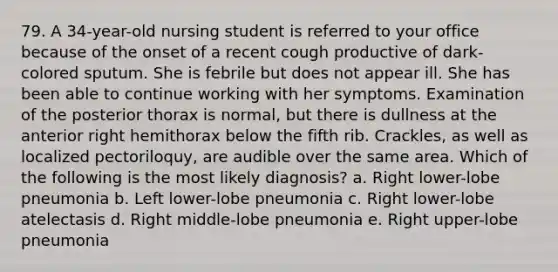 79. A 34-year-old nursing student is referred to your office because of the onset of a recent cough productive of dark-colored sputum. She is febrile but does not appear ill. She has been able to continue working with her symptoms. Examination of the posterior thorax is normal, but there is dullness at the anterior right hemithorax below the fifth rib. Crackles, as well as localized pectoriloquy, are audible over the same area. Which of the following is the most likely diagnosis? a. Right lower-lobe pneumonia b. Left lower-lobe pneumonia c. Right lower-lobe atelectasis d. Right middle-lobe pneumonia e. Right upper-lobe pneumonia