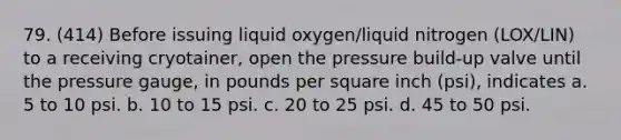 79. (414) Before issuing liquid oxygen/liquid nitrogen (LOX/LIN) to a receiving cryotainer, open the pressure build-up valve until the pressure gauge, in pounds per square inch (psi), indicates a. 5 to 10 psi. b. 10 to 15 psi. c. 20 to 25 psi. d. 45 to 50 psi.