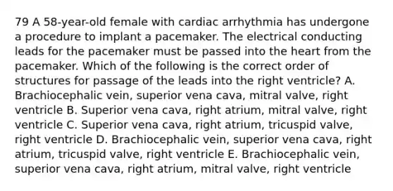 79 A 58-year-old female with cardiac arrhythmia has undergone a procedure to implant a pacemaker. The electrical conducting leads for the pacemaker must be passed into the heart from the pacemaker. Which of the following is the correct order of structures for passage of the leads into the right ventricle? A. Brachiocephalic vein, superior vena cava, mitral valve, right ventricle B. Superior vena cava, right atrium, mitral valve, right ventricle C. Superior vena cava, right atrium, tricuspid valve, right ventricle D. Brachiocephalic vein, superior vena cava, right atrium, tricuspid valve, right ventricle E. Brachiocephalic vein, superior vena cava, right atrium, mitral valve, right ventricle