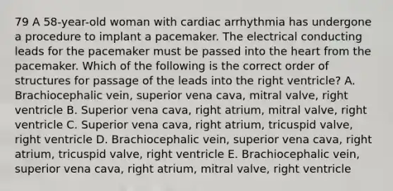 79 A 58-year-old woman with cardiac arrhythmia has undergone a procedure to implant a pacemaker. The electrical conducting leads for the pacemaker must be passed into the heart from the pacemaker. Which of the following is the correct order of structures for passage of the leads into the right ventricle? A. Brachiocephalic vein, superior vena cava, mitral valve, right ventricle B. Superior vena cava, right atrium, mitral valve, right ventricle C. Superior vena cava, right atrium, tricuspid valve, right ventricle D. Brachiocephalic vein, superior vena cava, right atrium, tricuspid valve, right ventricle E. Brachiocephalic vein, superior vena cava, right atrium, mitral valve, right ventricle