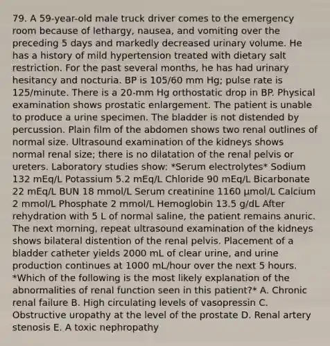 79. A 59-year-old male truck driver comes to the emergency room because of lethargy, nausea, and vomiting over the preceding 5 days and markedly decreased urinary volume. He has a history of mild hypertension treated with dietary salt restriction. For the past several months, he has had urinary hesitancy and nocturia. BP is 105/60 mm Hg; pulse rate is 125/minute. There is a 20-mm Hg orthostatic drop in BP. Physical examination shows prostatic enlargement. The patient is unable to produce a urine specimen. The bladder is not distended by percussion. Plain film of the abdomen shows two renal outlines of normal size. Ultrasound examination of the kidneys shows normal renal size; there is no dilatation of the renal pelvis or ureters. Laboratory studies show: *Serum electrolytes* Sodium 132 mEq/L Potassium 5.2 mEq/L Chloride 90 mEq/L Bicarbonate 22 mEq/L BUN 18 mmol/L Serum creatinine 1160 μmol/L Calcium 2 mmol/L Phosphate 2 mmol/L Hemoglobin 13.5 g/dL After rehydration with 5 L of normal saline, the patient remains anuric. The next morning, repeat ultrasound examination of the kidneys shows bilateral distention of the renal pelvis. Placement of a bladder catheter yields 2000 mL of clear urine, and urine production continues at 1000 mL/hour over the next 5 hours. *Which of the following is the most likely explanation of the abnormalities of renal function seen in this patient?* A. Chronic renal failure B. High circulating levels of vasopressin C. Obstructive uropathy at the level of the prostate D. Renal artery stenosis E. A toxic nephropathy