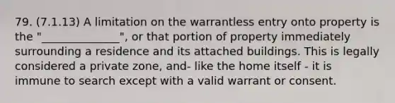 79. (7.1.13) A limitation on the warrantless entry onto property is the "______________", or that portion of property immediately surrounding a residence and its attached buildings. This is legally considered a private zone, and- like the home itself - it is immune to search except with a valid warrant or consent.