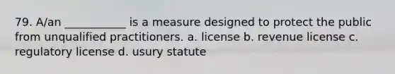 79. A/an ___________ is a measure designed to protect the public from unqualified practitioners. a. license b. revenue license c. regulatory license d. usury statute