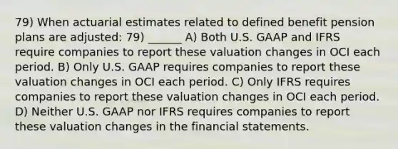 79) When actuarial estimates related to defined benefit pension plans are adjusted: 79) ______ A) Both U.S. GAAP and IFRS require companies to report these valuation changes in OCI each period. B) Only U.S. GAAP requires companies to report these valuation changes in OCI each period. C) Only IFRS requires companies to report these valuation changes in OCI each period. D) Neither U.S. GAAP nor IFRS requires companies to report these valuation changes in the financial statements.