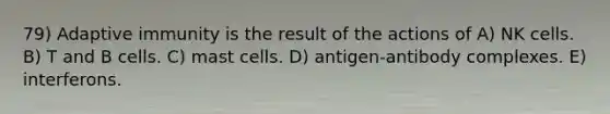 79) Adaptive immunity is the result of the actions of A) NK cells. B) T and B cells. C) mast cells. D) antigen-antibody complexes. E) interferons.