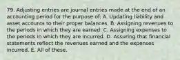 79. Adjusting entries are journal entries made at the end of an accounting period for the purpose of: A. Updating liability and asset accounts to their proper balances. B. Assigning revenues to the periods in which they are earned. C. Assigning expenses to the periods in which they are incurred. D. Assuring that financial statements reflect the revenues earned and the expenses incurred. E. All of these.