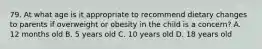 79. At what age is it appropriate to recommend dietary changes to parents if overweight or obesity in the child is a concern? A. 12 months old B. 5 years old C. 10 years old D. 18 years old