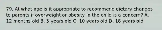 79. At what age is it appropriate to recommend dietary changes to parents if overweight or obesity in the child is a concern? A. 12 months old B. 5 years old C. 10 years old D. 18 years old