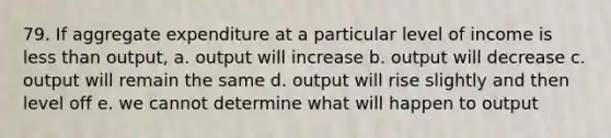 79. If aggregate expenditure at a particular level of income is less than output, a. output will increase b. output will decrease c. output will remain the same d. output will rise slightly and then level off e. we cannot determine what will happen to output