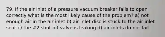 79. If the air inlet of a pressure vacuum breaker fails to open correctly what is the most likely cause of the problem? a) not enough air in the air inlet b) air inlet disc is stuck to the air inlet seat c) the #2 shut off valve is leaking d) air inlets do not fail