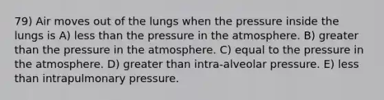 79) Air moves out of the lungs when the pressure inside the lungs is A) <a href='https://www.questionai.com/knowledge/k7BtlYpAMX-less-than' class='anchor-knowledge'>less than</a> the <a href='https://www.questionai.com/knowledge/kK86ly8sD0-pressure-in-the-atmosphere' class='anchor-knowledge'>pressure in the atmosphere</a>. B) greater than the pressure in the atmosphere. C) equal to the pressure in the atmosphere. D) greater than intra-alveolar pressure. E) less than intrapulmonary pressure.