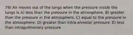 79) Air moves out of the lungs when the pressure inside the lungs is A) less than the pressure in the atmosphere. B) greater than the pressure in the atmosphere. C) equal to the pressure in the atmosphere. D) greater than intra-alveolar pressure. E) less than intrapulmonary pressure