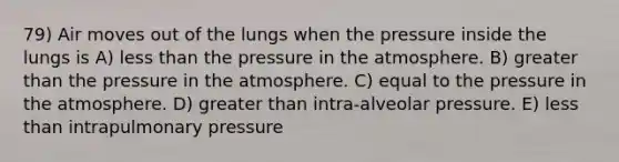 79) Air moves out of the lungs when the pressure inside the lungs is A) less than the pressure in the atmosphere. B) greater than the pressure in the atmosphere. C) equal to the pressure in the atmosphere. D) greater than intra-alveolar pressure. E) less than intrapulmonary pressure