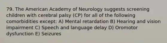 79. The American Academy of Neurology suggests screening children with cerebral palsy (CP) for all of the following comorbidities except: A) Mental retardation B) Hearing and vision impairment C) Speech and language delay D) Oromotor dysfunction E) Seizures