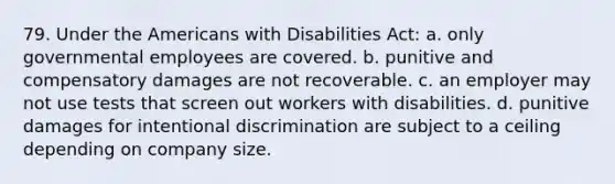 79. Under the Americans with Disabilities Act: a. only governmental employees are covered. b. punitive and compensatory damages are not recoverable. c. an employer may not use tests that screen out workers with disabilities. d. punitive damages for intentional discrimination are subject to a ceiling depending on company size.