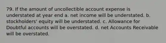 79. If the amount of uncollectible account expense is understated at year end a. net income will be understated. b. stockholders' equity will be understated. c. Allowance for Doubtful accounts will be overstated. d. net Accounts Receivable will be overstated.