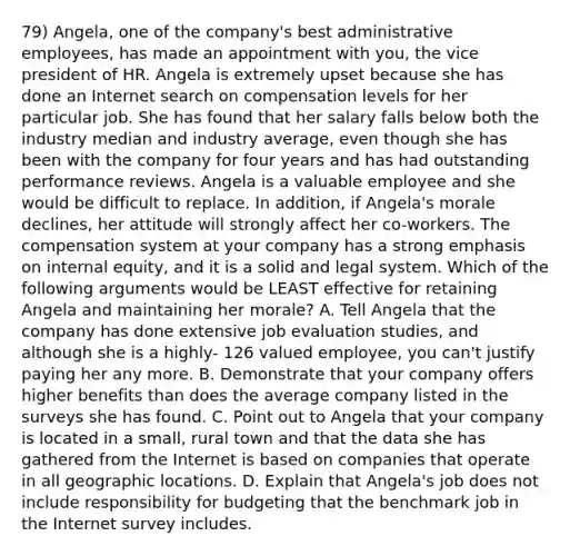 79) Angela, one of the company's best administrative employees, has made an appointment with you, the vice president of HR. Angela is extremely upset because she has done an Internet search on compensation levels for her particular job. She has found that her salary falls below both the industry median and industry average, even though she has been with the company for four years and has had outstanding performance reviews. Angela is a valuable employee and she would be difficult to replace. In addition, if Angela's morale declines, her attitude will strongly affect her co-workers. The compensation system at your company has a strong emphasis on internal equity, and it is a solid and legal system. Which of the following arguments would be LEAST effective for retaining Angela and maintaining her morale? A. Tell Angela that the company has done extensive job evaluation studies, and although she is a highly- 126 valued employee, you can't justify paying her any more. B. Demonstrate that your company offers higher benefits than does the average company listed in the surveys she has found. C. Point out to Angela that your company is located in a small, rural town and that the data she has gathered from the Internet is based on companies that operate in all geographic locations. D. Explain that Angela's job does not include responsibility for budgeting that the benchmark job in the Internet survey includes.