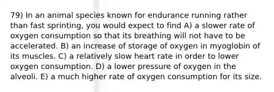 79) In an animal species known for endurance running rather than fast sprinting, you would expect to find A) a slower rate of oxygen consumption so that its breathing will not have to be accelerated. B) an increase of storage of oxygen in myoglobin of its muscles. C) a relatively slow heart rate in order to lower oxygen consumption. D) a lower pressure of oxygen in the alveoli. E) a much higher rate of oxygen consumption for its size.