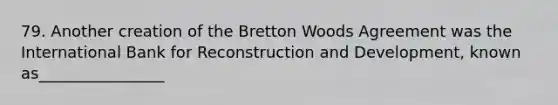 79. Another creation of the Bretton Woods Agreement was the International Bank for Reconstruction and Development, known as________________