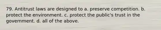 79. Antitrust laws are designed to a. preserve competition. b. protect the environment. c. protect the public's trust in the government. d. all of the above.