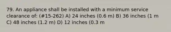 79. An appliance shall be installed with a minimum service clearance of: (#15-262) A) 24 inches (0.6 m) B) 36 inches (1 m C) 48 inches (1.2 m) D) 12 inches (0.3 m