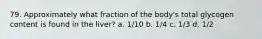 79. Approximately what fraction of the body's total glycogen content is found in the liver? a. 1/10 b. 1/4 c. 1/3 d. 1/2