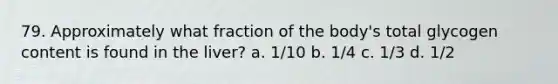 79. Approximately what fraction of the body's total glycogen content is found in the liver? a. 1/10 b. 1/4 c. 1/3 d. 1/2