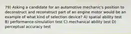 79) Asking a candidate for an automotive mechanic's position to deconstruct and reconstruct part of an engine motor would be an example of what kind of selection device? A) spatial ability test B) performance-simulation test C) mechanical ability test D) perceptual accuracy test