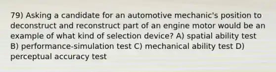 79) Asking a candidate for an automotive mechanic's position to deconstruct and reconstruct part of an engine motor would be an example of what kind of selection device? A) spatial ability test B) performance-simulation test C) mechanical ability test D) perceptual accuracy test