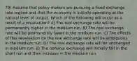 79) Assume that policy makers are pursuing a fixed exchange rate regime and that the economy is initially operating at the natural level of output. Which of the following will occur as a result of a revaluation? A) The real exchange rate will be permanently higher in the medium run. B) The real exchange rate will be permanently lower in the medium run. C) The effects of this revaluation on the real exchange rate will be ambiguous in the medium run. D) The real exchange rate will be unchanged in medium run. E) The nominal exchange will initially fall in the short run and then increase in the medium run.