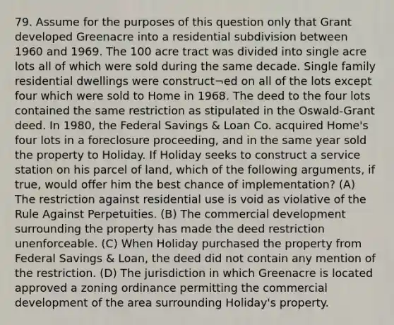 79. Assume for the purposes of this question only that Grant developed Greenacre into a residential subdivision between 1960 and 1969. The 100 acre tract was divided into single acre lots all of which were sold during the same decade. Single family residential dwellings were construct¬ed on all of the lots except four which were sold to Home in 1968. The deed to the four lots contained the same restriction as stipulated in the Oswald-Grant deed. In 1980, the Federal Savings & Loan Co. acquired Home's four lots in a foreclosure proceeding, and in the same year sold the property to Holiday. If Holiday seeks to construct a service station on his parcel of land, which of the following arguments, if true, would offer him the best chance of implementation? (A) The restriction against residential use is void as violative of the Rule Against Perpetuities. (B) The commercial development surrounding the property has made the deed restriction unenforceable. (C) When Holiday purchased the property from Federal Savings & Loan, the deed did not contain any mention of the restriction. (D) The jurisdiction in which Greenacre is located approved a zoning ordinance permitting the commercial development of the area surrounding Holiday's property.