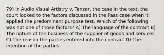 79) In Audio Visual Artistry v. Tanzer, the case in the text, the court looked to the factors discussed in the Pass case when it applied the predominant purpose test. Which of the following was not one of those factors? A) The language of the contract B) The nature of the business of the supplier of goods and services C) The reason the parties entered into the contract D) The intention of the parties