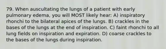 79. When auscultating the lungs of a patient with early pulmonary edema, you will MOST likely hear: A) inspiratory rhonchi to the bilateral apices of the lungs. B) crackles in the bases of the lungs at the end of inspiration. C) faint rhonchi to all lung fields on inspiration and expiration. D) coarse crackles to the bases of the lungs during inspiration.