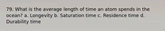 79. What is the average length of time an atom spends in the ocean? a. Longevity b. Saturation time c. Residence time d. Durability time