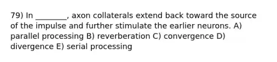 79) In ________, axon collaterals extend back toward the source of the impulse and further stimulate the earlier neurons. A) parallel processing B) reverberation C) convergence D) divergence E) serial processing