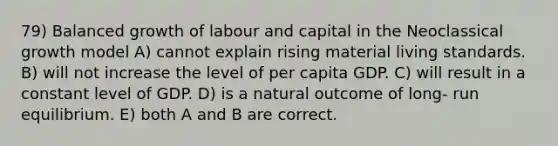 79) Balanced growth of labour and capital in the Neoclassical growth model A) cannot explain rising material living standards. B) will not increase the level of per capita GDP. C) will result in a constant level of GDP. D) is a natural outcome of long- run equilibrium. E) both A and B are correct.