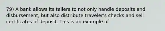 79) A bank allows its tellers to not only handle deposits and disbursement, but also distribute traveler's checks and sell certificates of deposit. This is an example of