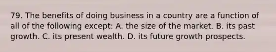 79. The benefits of doing business in a country are a function of all of the following except: A. the size of the market. B. its past growth. C. its present wealth. D. its future growth prospects.