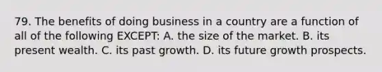 79. The benefits of doing business in a country are a function of all of the following EXCEPT: A. the size of the market. B. its present wealth. C. its past growth. D. its future growth prospects.