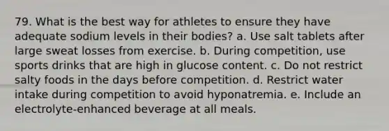 79. What is the best way for athletes to ensure they have adequate sodium levels in their bodies? a. Use salt tablets after large sweat losses from exercise. b. During competition, use sports drinks that are high in glucose content. c. Do not restrict salty foods in the days before competition. d. Restrict water intake during competition to avoid hyponatremia. e. Include an electrolyte-enhanced beverage at all meals.