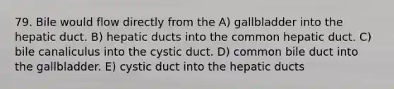 79. Bile would flow directly from the A) gallbladder into the hepatic duct. B) hepatic ducts into the common hepatic duct. C) bile canaliculus into the cystic duct. D) common bile duct into the gallbladder. E) cystic duct into the hepatic ducts