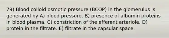 79) Blood colloid osmotic pressure (BCOP) in the glomerulus is generated by A) blood pressure. B) presence of albumin proteins in blood plasma. C) constriction of the efferent arteriole. D) protein in the filtrate. E) filtrate in the capsular space.