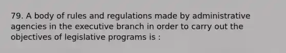 79. A body of rules and regulations made by administrative agencies in the executive branch in order to carry out the objectives of legislative programs is :