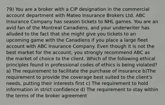 79) You are a broker with a CIP designation in the commercial account department with Mateo Insurance Brokers Ltd. ABC Insurance Company has season tickets to NHL games. You are an avid fan of the Montreal Canadiens, and your underwriter has alluded to the fact that she might give you tickets to an upcoming game with the Canadiens if you place a large fleet account with ABC Insurance Company. Even though it is not the best market for the account, you strongly recommend ABC as the market of choice to the client. Which of the following ethical principles found in professional codes of ethics is being violated? a) The requirement to facilitate the purchase of insurance b)The requirement to provide the coverage best suited to the client's needs, putting their interests first c) The requirement to hold information in strict confidence d) The requirement to stay within the terms of the broker agreement