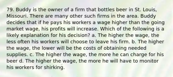 79. Buddy is the owner of a firm that bottles beer in St. Louis, Missouri. There are many other such firms in the area. Buddy decides that if he pays his workers a wage higher than the going market wage, his profits will increase. Which of the following is a likely explanation for his decision? a. The higher the wage, the less often his workers will choose to leave his firm. b. The higher the wage, the lower will be the costs of obtaining needed supplies. c. The higher the wage, the more he can charge for his beer d. The higher the wage, the more he will have to monitor his workers for shirking.