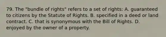 79. The "bundle of rights" refers to a set of rights: A. guaranteed to citizens by the Statute of Rights. B. specified in a deed or land contract. C. that is synonymous with the Bill of Rights. D. enjoyed by the owner of a property.