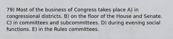 79) Most of the business of Congress takes place A) in congressional districts. B) on the floor of the House and Senate. C) in committees and subcommittees. D) during evening social functions. E) in the Rules committees.