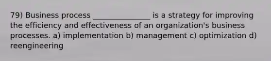 79) Business process _______________ is a strategy for improving the efficiency and effectiveness of an organization's business processes. a) implementation b) management c) optimization d) reengineering