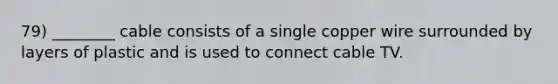 79) ________ cable consists of a single copper wire surrounded by layers of plastic and is used to connect cable TV.