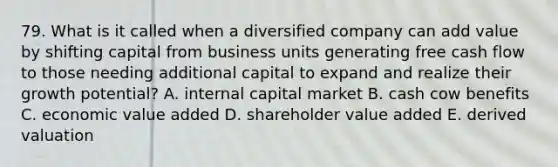 79. What is it called when a diversified company can add value by shifting capital from business units generating free cash flow to those needing additional capital to expand and realize their growth potential? A. internal capital market B. cash cow benefits C. economic value added D. shareholder value added E. derived valuation